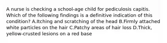 A nurse is checking a school-age child for pediculosis capitis. Which of the following findings is a definitive indication of this condition? A.Itching and scratching of the head B.Firmly attached white particles on the hair C.Patchy areas of hair loss D.Thick, yellow-crusted lesions on a red base