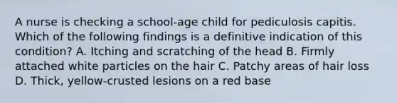 A nurse is checking a school-age child for pediculosis capitis. Which of the following findings is a definitive indication of this condition? A. Itching and scratching of the head B. Firmly attached white particles on the hair C. Patchy areas of hair loss D. Thick, yellow-crusted lesions on a red base