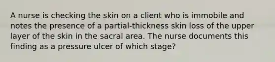 A nurse is checking the skin on a client who is immobile and notes the presence of a partial-thickness skin loss of the upper layer of the skin in the sacral area. The nurse documents this finding as a pressure ulcer of which stage?