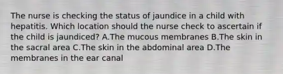 The nurse is checking the status of jaundice in a child with hepatitis. Which location should the nurse check to ascertain if the child is jaundiced? A.The mucous membranes B.The skin in the sacral area C.The skin in the abdominal area D.The membranes in the ear canal