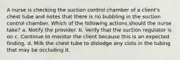 A nurse is checking the suction control chamber of a client's chest tube and notes that there is no bubbling in the suction control chamber. Which of the following actions should the nurse take? a. Notify the provider. b. Verify that the suction regulator is on c. Continue to monitor the client because this is an expected finding. d. Milk the chest tube to dislodge any clots in the tubing that may be occluding it.