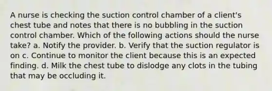 A nurse is checking the suction control chamber of a client's chest tube and notes that there is no bubbling in the suction control chamber. Which of the following actions should the nurse take? a. Notify the provider. b. Verify that the suction regulator is on c. Continue to monitor the client because this is an expected finding. d. Milk the chest tube to dislodge any clots in the tubing that may be occluding it.