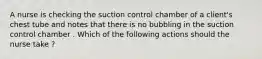 A nurse is checking the suction control chamber of a client's chest tube and notes that there is no bubbling in the suction control chamber . Which of the following actions should the nurse take ?