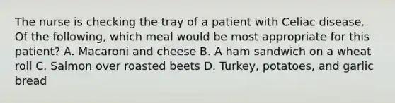 The nurse is checking the tray of a patient with Celiac disease. Of the following, which meal would be most appropriate for this patient? A. Macaroni and cheese B. A ham sandwich on a wheat roll C. Salmon over roasted beets D. Turkey, potatoes, and garlic bread