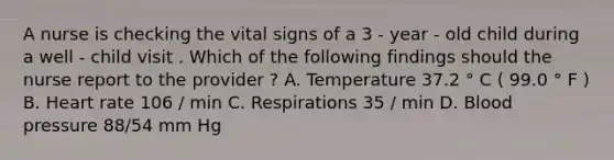 A nurse is checking the vital signs of a 3 - year - old child during a well - child visit . Which of the following findings should the nurse report to the provider ? A. Temperature 37.2 ° C ( 99.0 ° F ) B. Heart rate 106 / min C. Respirations 35 / min D. Blood pressure 88/54 mm Hg