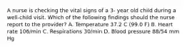 A nurse is checking the vital signs of a 3- year old child during a well-child visit. Which of the following findings should the nurse report to the provider? A. Temperature 37.2 C (99.0 F) B. Heart rate 106/min C. Respirations 30/min D. Blood pressure 88/54 mm Hg