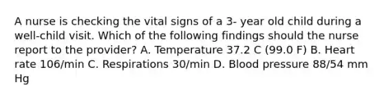 A nurse is checking the vital signs of a 3- year old child during a well-child visit. Which of the following findings should the nurse report to the provider? A. Temperature 37.2 C (99.0 F) B. Heart rate 106/min C. Respirations 30/min D. Blood pressure 88/54 mm Hg