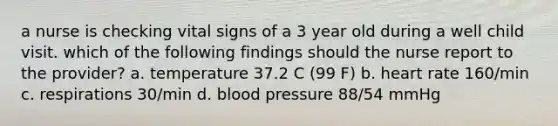 a nurse is checking vital signs of a 3 year old during a well child visit. which of the following findings should the nurse report to the provider? a. temperature 37.2 C (99 F) b. heart rate 160/min c. respirations 30/min d. blood pressure 88/54 mmHg