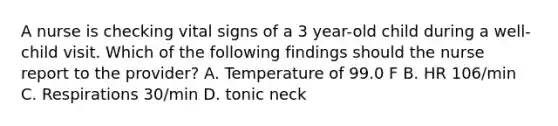 A nurse is checking vital signs of a 3 year-old child during a well-child visit. Which of the following findings should the nurse report to the provider? A. Temperature of 99.0 F B. HR 106/min C. Respirations 30/min D. tonic neck