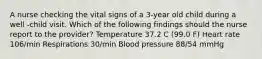 A nurse checking the vital signs of a 3-year old child during a well -child visit. Which of the following findings should the nurse report to the provider? Temperature 37.2 C (99.0 F) Heart rate 106/min Respirations 30/min Blood pressure 88/54 mmHg