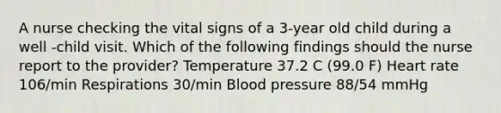 A nurse checking the vital signs of a 3-year old child during a well -child visit. Which of the following findings should the nurse report to the provider? Temperature 37.2 C (99.0 F) Heart rate 106/min Respirations 30/min Blood pressure 88/54 mmHg