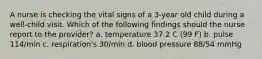 A nurse is checking the vital signs of a 3-year old child during a well-child visit. Which of the following findings should the nurse report to the provider? a. temperature 37.2 C (99 F) b. pulse 114/min c. respiration's 30/min d. blood pressure 88/54 mmHg