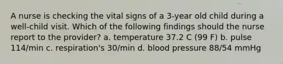 A nurse is checking the vital signs of a 3-year old child during a well-child visit. Which of the following findings should the nurse report to the provider? a. temperature 37.2 C (99 F) b. pulse 114/min c. respiration's 30/min d. <a href='https://www.questionai.com/knowledge/kD0HacyPBr-blood-pressure' class='anchor-knowledge'>blood pressure</a> 88/54 mmHg