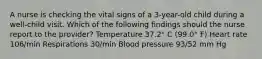 A nurse is checking the vital signs of a 3-year-old child during a well-child visit. Which of the following findings should the nurse report to the provider? Temperature 37.2° C (99.0° F) Heart rate 106/min Respirations 30/min Blood pressure 93/52 mm Hg