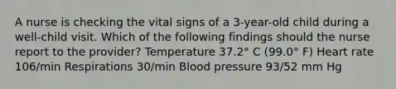 A nurse is checking the vital signs of a 3-year-old child during a well-child visit. Which of the following findings should the nurse report to the provider? Temperature 37.2° C (99.0° F) Heart rate 106/min Respirations 30/min <a href='https://www.questionai.com/knowledge/kD0HacyPBr-blood-pressure' class='anchor-knowledge'>blood pressure</a> 93/52 mm Hg