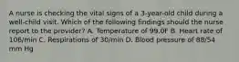 A nurse is checking the vital signs of a 3-year-old child during a well-child visit. Which of the following findings should the nurse report to the provider? A. Temperature of 99.0F B. Heart rate of 106/min C. Respirations of 30/min D. Blood pressure of 88/54 mm Hg