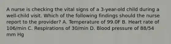 A nurse is checking the vital signs of a 3-year-old child during a well-child visit. Which of the following findings should the nurse report to the provider? A. Temperature of 99.0F B. Heart rate of 106/min C. Respirations of 30/min D. Blood pressure of 88/54 mm Hg