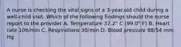 A nurse is checking the vital signs of a 3-year.old child during a well-child visit. Which of the following findings should the nurse report to the provider A. Temperature 37.2° C (99.0° F) B. Heart rate 106/min C. Respirations 30/min D. Blood pressure 88/54 mm Hg