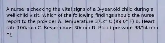 A nurse is checking the vital signs of a 3-year.old child during a well-child visit. Which of the following findings should the nurse report to the provider A. Temperature 37.2° C (99.0° F) B. Heart rate 106/min C. Respirations 30/min D. Blood pressure 88/54 mm Hg