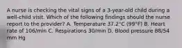 A nurse is checking the vital signs of a 3-year-old child during a well-child visit. Which of the following findings should the nurse report to the provider? A. Temperature 37.2°C (99°F) B. Heart rate of 106/min C. Respirations 30/min D. Blood pressure 88/54 mm Hg
