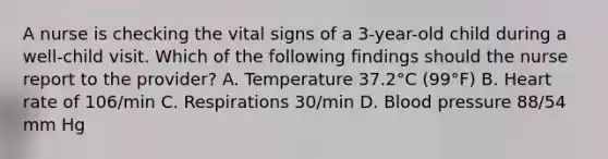 A nurse is checking the vital signs of a 3-year-old child during a well-child visit. Which of the following findings should the nurse report to the provider? A. Temperature 37.2°C (99°F) B. Heart rate of 106/min C. Respirations 30/min D. Blood pressure 88/54 mm Hg