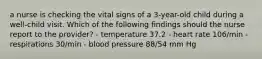 a nurse is checking the vital signs of a 3-year-old child during a well-child visit. Which of the following findings should the nurse report to the provider? - temperature 37.2 - heart rate 106/min - respirations 30/min - blood pressure 88/54 mm Hg