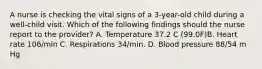 A nurse is checking the vital signs of a 3-year-old child during a well-child visit. Which of the following findings should the nurse report to the provider? A. Temperature 37.2 C (99.0F)B. Heart rate 106/min C. Respirations 34/min. D. Blood pressure 88/54 m Hg