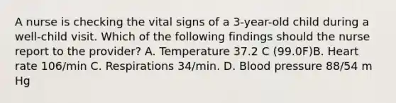 A nurse is checking the vital signs of a 3-year-old child during a well-child visit. Which of the following findings should the nurse report to the provider? A. Temperature 37.2 C (99.0F)B. Heart rate 106/min C. Respirations 34/min. D. Blood pressure 88/54 m Hg