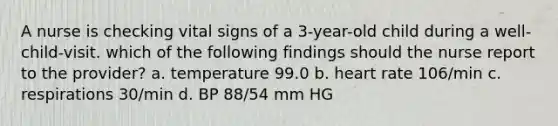 A nurse is checking vital signs of a 3-year-old child during a well-child-visit. which of the following findings should the nurse report to the provider? a. temperature 99.0 b. heart rate 106/min c. respirations 30/min d. BP 88/54 mm HG