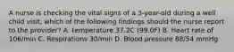 A nurse is checking the vital signs of a 3-year-old during a well child visit, which of the following findings should the nurse report to the provider? A. temperature 37.2C (99.0F) B. Heart rate of 106/min C. Respirations 30/min D. Blood pressure 88/54 mmHg