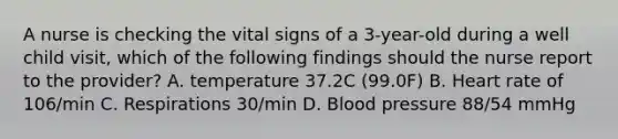 A nurse is checking the vital signs of a 3-year-old during a well child visit, which of the following findings should the nurse report to the provider? A. temperature 37.2C (99.0F) B. Heart rate of 106/min C. Respirations 30/min D. Blood pressure 88/54 mmHg