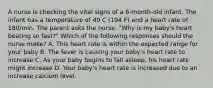 A nurse is checking the vital signs of a 6-month-old infant. The infant has a temperature of 40 C (104 F) and a heart rate of 180/min. The parent asks the nurse, "Why is my baby's heart beating so fast?" Which of the following responses should the nurse make? A. This heart rate is within the expected range for your baby B. The fever is causing your baby's heart rate to increase C. As your baby begins to fall asleep, his heart rate might increase D. Your baby's heart rate is increased due to an increase calcium level.