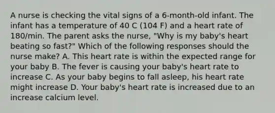 A nurse is checking the vital signs of a 6-month-old infant. The infant has a temperature of 40 C (104 F) and a heart rate of 180/min. The parent asks the nurse, "Why is my baby's heart beating so fast?" Which of the following responses should the nurse make? A. This heart rate is within the expected range for your baby B. The fever is causing your baby's heart rate to increase C. As your baby begins to fall asleep, his heart rate might increase D. Your baby's heart rate is increased due to an increase calcium level.