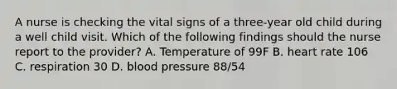 A nurse is checking the vital signs of a three-year old child during a well child visit. Which of the following findings should the nurse report to the provider? A. Temperature of 99F B. heart rate 106 C. respiration 30 D. blood pressure 88/54