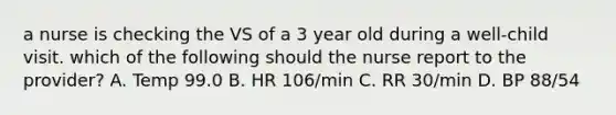 a nurse is checking the VS of a 3 year old during a well-child visit. which of the following should the nurse report to the provider? A. Temp 99.0 B. HR 106/min C. RR 30/min D. BP 88/54