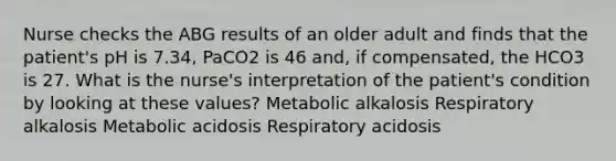 Nurse checks the ABG results of an older adult and finds that the patient's pH is 7.34, PaCO2 is 46 and, if compensated, the HCO3 is 27. What is the nurse's interpretation of the patient's condition by looking at these values? Metabolic alkalosis Respiratory alkalosis Metabolic acidosis Respiratory acidosis