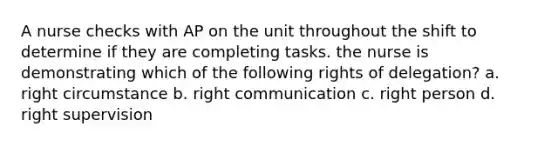 A nurse checks with AP on the unit throughout the shift to determine if they are completing tasks. the nurse is demonstrating which of the following rights of delegation? a. right circumstance b. right communication c. right person d. right supervision