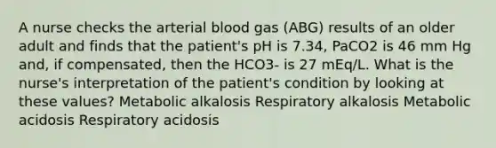 A nurse checks the arterial blood gas (ABG) results of an older adult and finds that the patient's pH is 7.34, PaCO2 is 46 mm Hg and, if compensated, then the HCO3- is 27 mEq/L. What is the nurse's interpretation of the patient's condition by looking at these values? Metabolic alkalosis Respiratory alkalosis Metabolic acidosis Respiratory acidosis