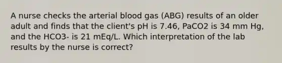 A nurse checks the arterial blood gas (ABG) results of an older adult and finds that the client's pH is 7.46, PaCO2 is 34 mm Hg, and the HCO3- is 21 mEq/L. Which interpretation of the lab results by the nurse is correct?