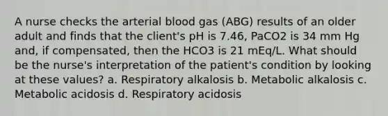 A nurse checks the arterial blood gas (ABG) results of an older adult and finds that the client's pH is 7.46, PaCO2 is 34 mm Hg and, if compensated, then the HCO3 is 21 mEq/L. What should be the nurse's interpretation of the patient's condition by looking at these values? a. Respiratory alkalosis b. Metabolic alkalosis c. Metabolic acidosis d. Respiratory acidosis