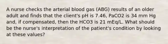 A nurse checks the arterial blood gas (ABG) results of an older adult and finds that the client's pH is 7.46, PaCO2 is 34 mm Hg and, if compensated, then the HCO3 is 21 mEq/L. What should be the nurse's interpretation of the patient's condition by looking at these values?