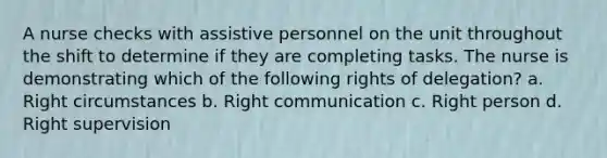 A nurse checks with assistive personnel on the unit throughout the shift to determine if they are completing tasks. The nurse is demonstrating which of the following rights of delegation? a. Right circumstances b. Right communication c. Right person d. Right supervision