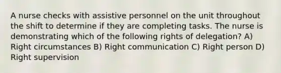 A nurse checks with assistive personnel on the unit throughout the shift to determine if they are completing tasks. The nurse is demonstrating which of the following rights of delegation? A) Right circumstances B) Right communication C) Right person D) Right supervision