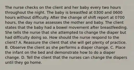 The nurse checks on the client and her baby every two hours throughout the night. The baby is breastfed at 0300 and 0600 hours without difficulty. After the change of shift report at 0700 hours, the day nurse assesses the mother and baby. The client states that the baby had a bowel movement after breastfeeding. She tells the nurse that she attempted to change the diaper but had difficulty doing so. How should the nurse respond to the client? A. Reassure the client that she will get plenty of practice. B. Observe the client as she performs a diaper change. C. Place the infant on the bed and demonstrate how to do a diaper change. D. Tell the client that the nurses can change the diapers until they go home.