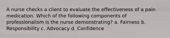 A nurse checks a client to evaluate the effectiveness of a pain medication. Which of the following components of professionalism is the nurse demonstrating? a. Fairness b. Responsibility c. Advocacy d. Confidence