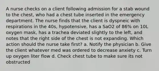 A nurse checks on a client following admission for a stab wound to the chest, who had a chest tube inserted in the emergency department. The nurse finds that the client is dyspneic with respirations in the 40s, hypotensive, has a SaO2 of 86% on 10L oxygen mask, has a trachea deviated slightly to the left, and notes that the right side of the chest is not expanding. Which action should the nurse take first? a. Notify the physician b. Give the client whatever med was ordered to decrease anxiety c. Turn up oxygen liter flow d. Check chest tube to make sure its not obstructed