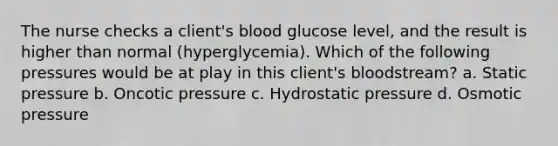 The nurse checks a client's blood glucose level, and the result is higher than normal (hyperglycemia). Which of the following pressures would be at play in this client's bloodstream? a. Static pressure b. Oncotic pressure c. Hydrostatic pressure d. Osmotic pressure