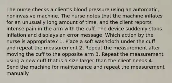 The nurse checks a client's blood pressure using an automatic, noninvasive machine. The nurse notes that the machine inflates for an unusually long amount of time, and the client reports intense pain in the arm with the cuff. The device suddenly stops inflation and displays an error message. Which action by the nurse is appropriate? 1. Place a soft washcloth under the cuff and repeat the measurement 2. Repeat the measurement after moving the cuff to the opposite arm 3. Repeat the measurement using a new cuff that is a size larger than the client needs 4. Send the machine for maintenance and repeat the measurement manually