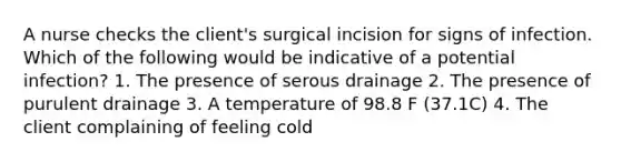 A nurse checks the client's surgical incision for signs of infection. Which of the following would be indicative of a potential infection? 1. The presence of serous drainage 2. The presence of purulent drainage 3. A temperature of 98.8 F (37.1C) 4. The client complaining of feeling cold