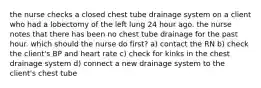 the nurse checks a closed chest tube drainage system on a client who had a lobectomy of the left lung 24 hour ago. the nurse notes that there has been no chest tube drainage for the past hour. which should the nurse do first? a) contact the RN b) check the client's BP and heart rate c) check for kinks in the chest drainage system d) connect a new drainage system to the client's chest tube